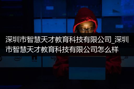 深圳市智慧天才教育科技有限公司_深圳市智慧天才教育科技有限公司怎么样