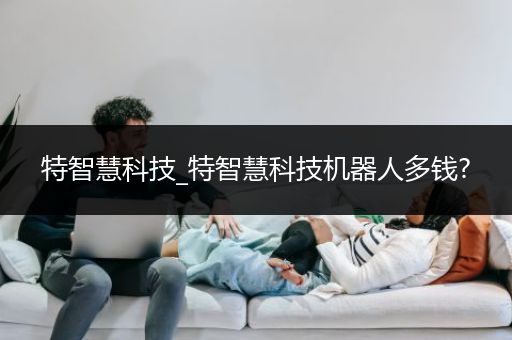 特智慧科技_特智慧科技机器人多钱?