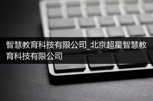 智慧教育科技有限公司_北京超星智慧教育科技有限公司