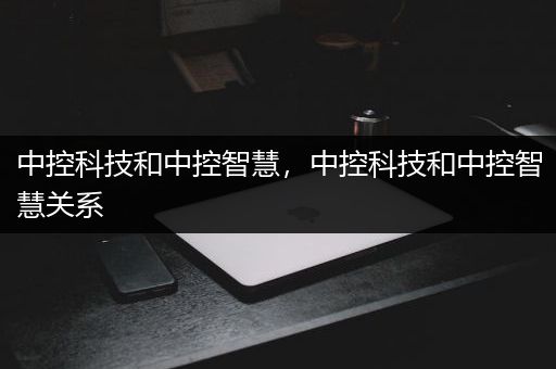 中控科技和中控智慧，中控科技和中控智慧关系