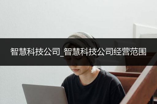 智慧科技公司_智慧科技公司经营范围