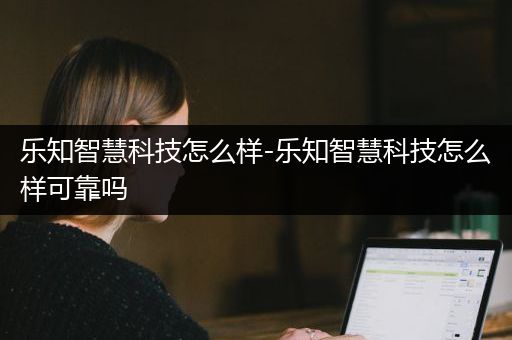 乐知智慧科技怎么样-乐知智慧科技怎么样可靠吗