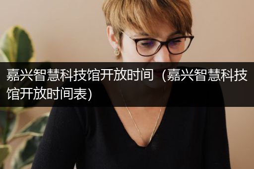 嘉兴智慧科技馆开放时间（嘉兴智慧科技馆开放时间表）