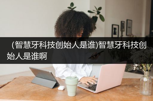 （智慧牙科技创始人是谁)智慧牙科技创始人是谁啊