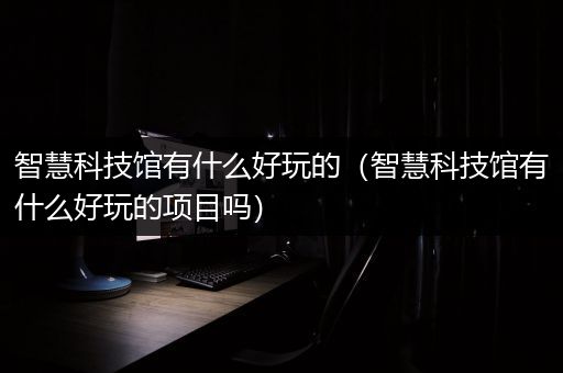 智慧科技馆有什么好玩的（智慧科技馆有什么好玩的项目吗）