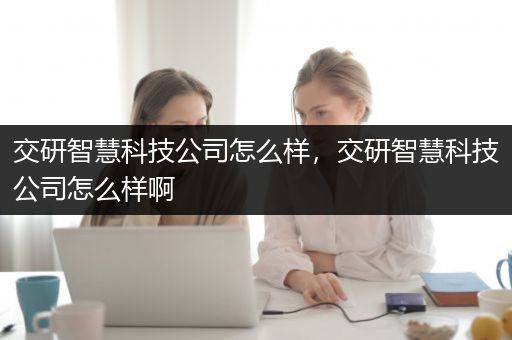 交研智慧科技公司怎么样，交研智慧科技公司怎么样啊