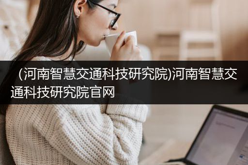 （河南智慧交通科技研究院)河南智慧交通科技研究院官网