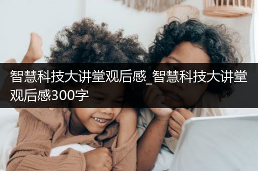 智慧科技大讲堂观后感_智慧科技大讲堂观后感300字