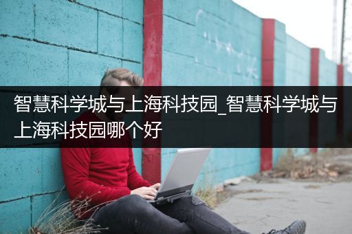 智慧科学城与上海科技园_智慧科学城与上海科技园哪个好