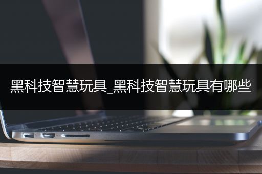 黑科技智慧玩具_黑科技智慧玩具有哪些