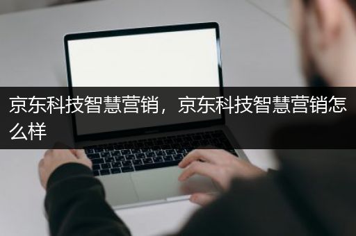 京东科技智慧营销，京东科技智慧营销怎么样